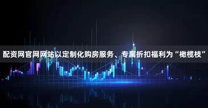 配资网官网网站以定制化购房服务、专属折扣福利为“橄榄枝”