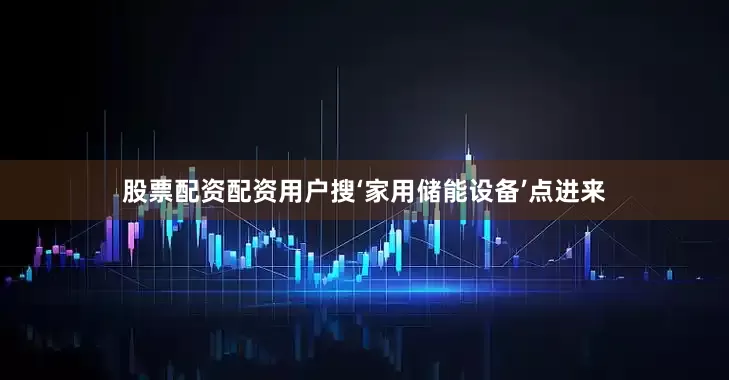 股票配资配资用户搜‘家用储能设备’点进来