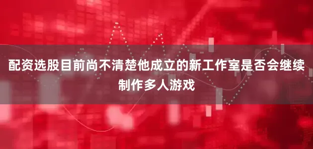 配资选股目前尚不清楚他成立的新工作室是否会继续制作多人游戏